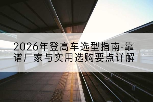 太谷登高车厂家推荐-2026年登高车选型指南-靠谱厂家与实用选购要点详解
