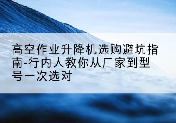 太谷升降平台厂家-高空作业升降机选购避坑指南-行内人教你从厂家到型号一次选对