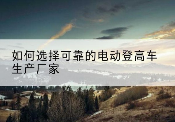 太谷电动登高车厂家-如何选择可靠的电动登高车生产厂家