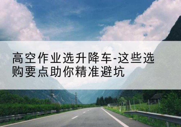 太谷升降车厂家-高空作业选升降车-这些选购要点助你*避坑
