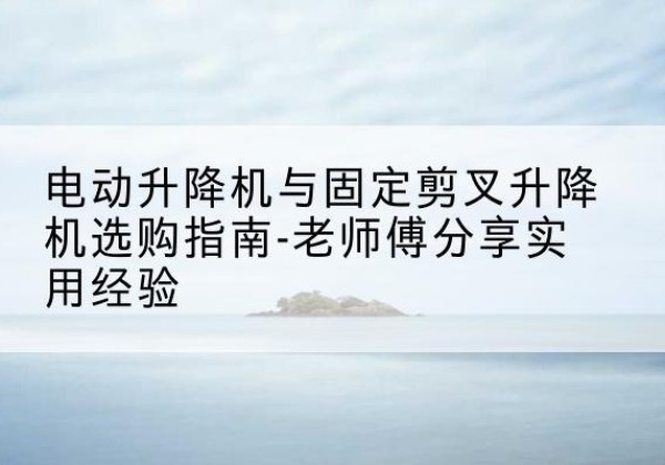 太谷电动升降机怎么选-电动升降机与固定剪叉升降机选购指南-老师傅分享实用经验