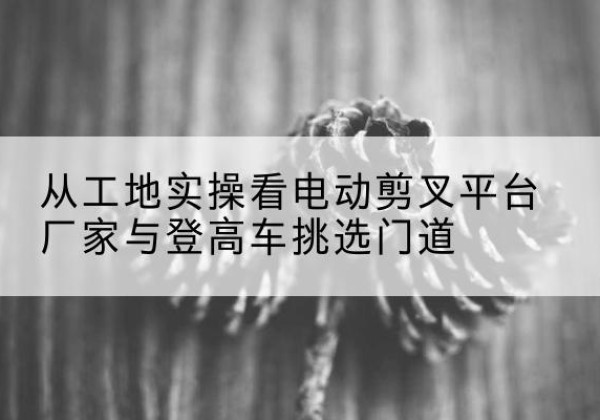 太谷电动剪叉升降平台厂家-从工地实操看电动剪叉平台厂家与登高车挑选门道